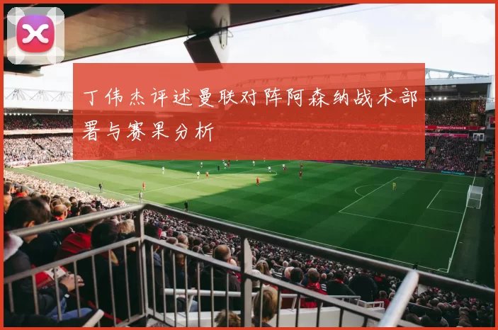 丁伟杰评述曼联对阵阿森纳战术部署与赛果分析