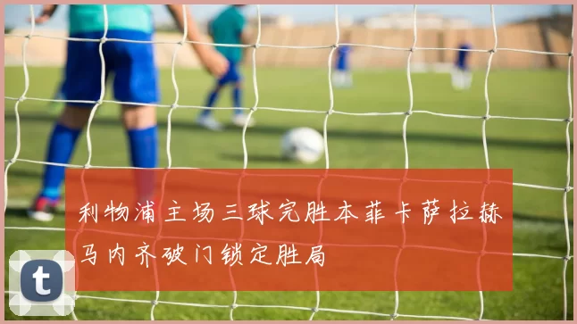 利物浦主场三球完胜本菲卡萨拉赫马内齐破门锁定胜局