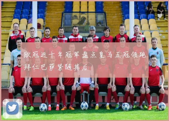 欧冠近十年冠军盘点皇马五冠领跑拜仁巴萨紧随其后