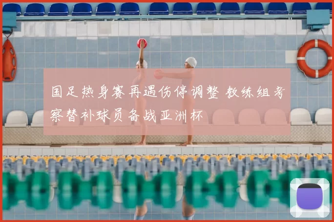 国足热身赛再遇伤停调整 教练组考察替补球员备战亚洲杯