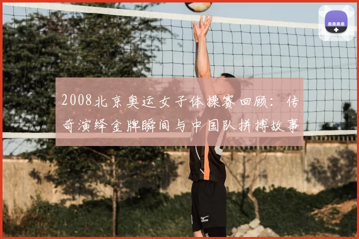 2008北京奥运女子体操赛回顾:传奇演绎金牌瞬间与中国队拼搏故事