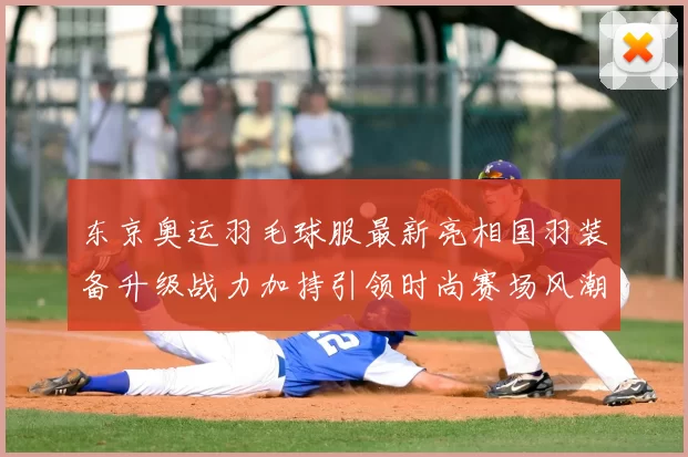 东京奥运羽毛球服最新亮相国羽装备升级战力加持引领时尚赛场风潮