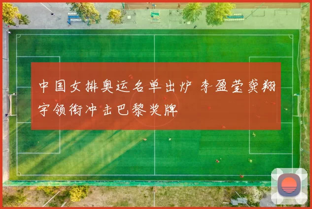 中国女排奥运名单出炉 李盈莹龚翔宇领衔冲击巴黎奖牌