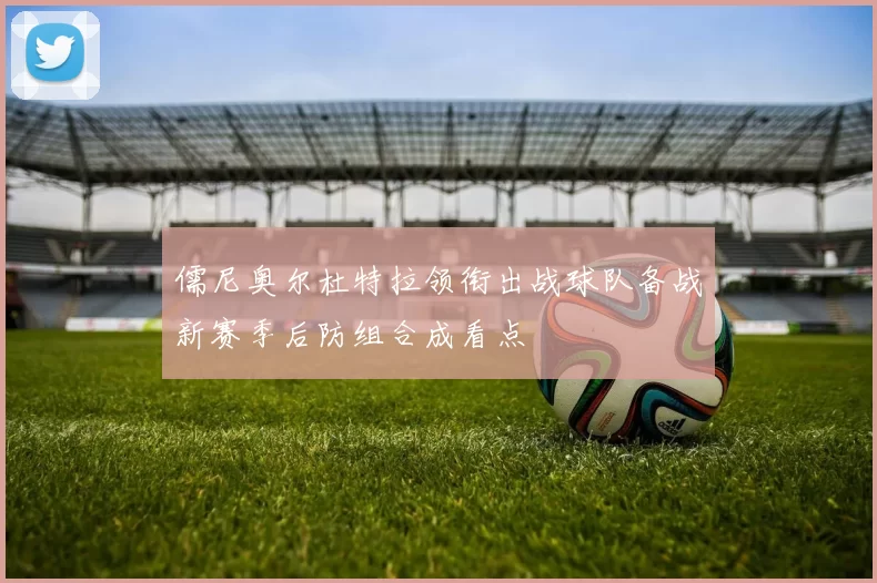 儒尼奥尔杜特拉领衔出战球队备战新赛季后防组合成看点
